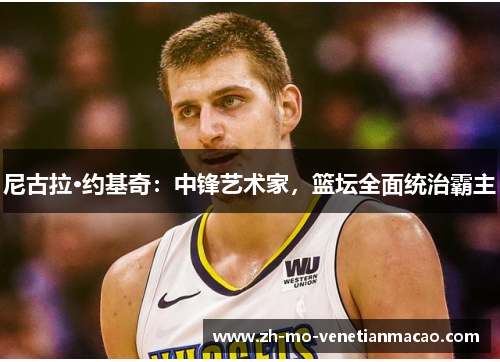 尼古拉·约基奇:中锋艺术家,篮坛全面统治霸主 尼古拉·约基奇:中锋艺术家,篮坛全面统治霸主