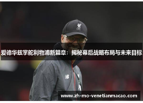 爱德华兹掌舵利物浦新篇章：揭秘幕后战略布局与未来目标